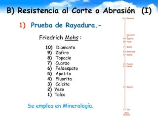 B) Resistencia al Corte o Abrasión (I)
1) Prueba de Rayadura.-
Friedrich Mohs :
10) Diamante
9) Zafiro
8) Topacio
7) Cuarzo
6) Feldespato
5) Apatito
4) Fluorita
3) Calcita
2) Yeso
1) Talco
Se emplea en Mineralogía.
 