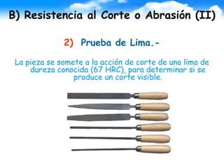 B) Resistencia al Corte o Abrasión (II)
2) Prueba de Lima.-
La pieza se somete a la acción de corte de una lima de
dureza conocida (67 HRC), para determinar si se
produce un corte visible.
 