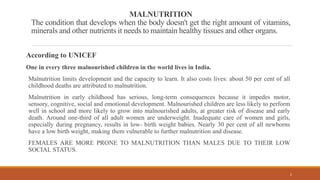 MALNUTRITION
The condition that develops when the body doesn't get the right amount of vitamins,
minerals and other nutrients it needs to maintain healthy tissues and other organs.
According to UNICEF
One in every three malnourished children in the world lives in India.
Malnutrition limits development and the capacity to learn. It also costs lives: about 50 per cent of all
childhood deaths are attributed to malnutrition.
Malnutrition in early childhood has serious, long-term consequences because it impedes motor,
sensory, cognitive, social and emotional development. Malnourished children are less likely to perform
well in school and more likely to grow into malnourished adults, at greater risk of disease and early
death. Around one-third of all adult women are underweight. Inadequate care of women and girls,
especially during pregnancy, results in low- birth weight babies. Nearly 30 per cent of all newborns
have a low birth weight, making them vulnerable to further malnutrition and disease.
FEMALES ARE MORE PRONE TO MALNUTRITION THAN MALES DUE TO THEIR LOW
SOCIAL STATUS.
2
 