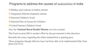 Programs to address the causes of malnutrition in India
Midday meal scheme in Indian schools
 Integrated child development scheme
National Children's Fund
National Plan of Action for Children
United Nations Children's Fund
Also the National Rural Health Mission was also created.
The Food security Bill is another effort by the government in this direction.
Recently the issues regarding the urban malnutrition is gaining pace.
These programs though effective have not been able to be implemented fully from
grass root level.
4
 