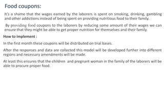 Food coupons:
It’s a shame that the wages earned by the laborers is spent on smoking, drinking, gambling
and other addictions instead of being spent on providing nutritious food to their family.
By providing food coupons to the laborers by reducing some amount of their wages we can
ensure that they might be able to get proper nutrition for themselves and their family.
How to implement :
In the first month these coupons will be distributed on trial bases.
After the responses and data are collected this model will be developed further into different
regions and necessary amendments will be made.
At least this ensures that the children and pregnant woman in the family of the laborers will be
able to procure proper food.
6
 