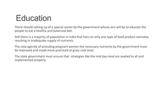 Education
There should setting up of a special sector by the government whose aim will be to educate the
people to eat a healthy and balanced diet.
Still there is a majority of population in India that lives on only one type of food product everyday
resulting in inadequate supply of nutrients.
The new agenda of providing pregnant women the necessary nutrients by the government must
be improved and made more practiced at grass root level.
The state government must ensure that strategies like the mid day meal are availed to all and
implemented properly.
8
 