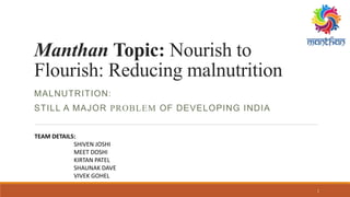 Manthan Topic: Nourish to
Flourish: Reducing malnutrition
MALNUTRITION:
STILL A MAJOR PROBLEM OF DEVELOPING INDIA
TEAM DETAILS:
SHIVEN JOSHI
MEET DOSHI
KIRTAN PATEL
SHAUNAK DAVE
VIVEK GOHEL
1
 