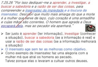 7.25,26 “Por isso dediquei-me a aprender, a investigar, a
buscar a sabedoria e a razão de ser das coisas, para
compreender a insensatez da impiedade e a loucura da
insensatez. Descobri que muito mais amarga do que a morte
é a mulher que serve de laço, cujo coração é uma armadilha
e cujas mãos são correntes. O homem que agrada a Deus
escapará dela, mas ao pecador ela apanhará.”
 Ser justo é aprender (ter informação), investigar (conhecer
a situação), buscar a sabedoria (se a informação é real) e
usar a razão de ser das coisas (se a informação melhorará
a situação)
 O insensato age sem ter as melhoras como objetivo.
 Como exemplo de insensatez faz uma alegoria com a
mulher má que atrai os homens ao pecado.
Talvez porque elas o levaram a cultuar outros deuses.
 