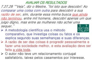 AVALIAR OS RESULTADOS
7.27,28 “"Veja", diz o Mestre, "foi isto que descobri: Ao
comparar uma coisa com outra para descobrir a sua
razão de ser, sim, durante essa minha busca que ainda
não terminou, entre mil homens, descobri apenas um que
julgo digno, mas entre as mulheres não achei uma
sequer.”
 A metodologia científica usa o método
comparativo, que investiga coisas ou fatos e os
explica segundo suas semelhanças e suas diferenças.
 A razão de ser das coisas é progredir pessoalmente e
fazer uma sociedade melhor, e esta avaliação deve ser
feita a vida toda.
 O autor não teve um relacionamento conjugal
satisfatório, talvez pelos casamentos por interesse.
 