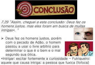 7.29 “Assim, cheguei a esta conclusão: Deus fez os
homens justos, mas eles foram em busca de muitas
intrigas*. “
 Deus fez os homens justos, porém
com o pecado de Adão, o homem
passou a usar o livre arbítrio para
determinar o que é o bem e o mal
segundo sua ótica.
*Intrigar: excitar fortemente a curiosidade - Futriqueiro:
aquele que causa intriga; a pessoa que fuxica (fofoca)
 