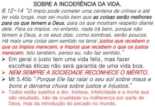 SOBRE A INCOERÊNCIA DA VIDA.
8.12-14 “O ímpio pode cometer uma centena de crimes e até
ter vida longa, mas sei muito bem que as coisas serão melhores
para os que temem a Deus, para os que mostram respeito diante
dele. Para os ímpios, no entanto, nada irá bem, porque não
temem a Deus, e os seus dias, como sombras, serão poucos.
Há mais uma coisa sem sentido na terra: justos que recebem o
que os ímpios merecem, e ímpios que recebem o que os justos
merecem. Isto também, penso eu, não faz sentido.”
 Em geral o justo tem uma vida feliz, mas fazer
escolhas éticas não será garantia de uma vida boa.
 NEM SEMPRE A SOCIEDADE RECONHECE O MÉRITO.
 Mt 5.45b “Porque Ele faz raiar o seu sol sobre maus e
bons e derrama chuva sobre justos e injustos.”
 Todos estão sujeitos a dor, tristeza, infelicidade e a morte que
são resultado, não da crueldade ou indiferença por parte de
Deus, mas da introdução do pecado no mundo.
 