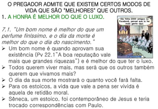 O PREGADOR ADMITE QUE EXISTEM CERTOS MODOS DE
VIDA QUE SÃO "MELHORES" QUE OUTROS.
1. A HONRA É MELHOR DO QUE O LUXO.
7.1. “Um bom nome é melhor do que um
perfume finíssimo, e o dia da morte é
melhor do que o dia do nascimento.”
 Um bom nome é quando aprovam sua
existência (Pv 22.1”A boa reputação vale
mais que grandes riquezas”) e é melhor do que ter o luxo.
 Todos querem viver mais, mas será que os outros também
querem que vivamos mais?
 O dia da sua morte mostrará o quanto você fará falta.
 Para os estoicos, a vida que vale a pena ser vivida é
aquela de retidão moral.
 Sêneca, um estoico, foi contemporâneo de Jesus e teria
trocado correspondências com Paulo.
 