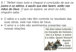 9.1 “Refleti nisso tudo e cheguei à conclusão de que os
justos e os sábios, e aquilo que eles fazem, estão nas
mãos de Deus. O que os espera, se amor ou ódio,
ninguém sabe.”
 O sábio e o justo não têm controle no resultado das
suas obras, está nas mãos de Deus.
 O amor e o ódio são sentimentos presentes nas
nossas relações.
 