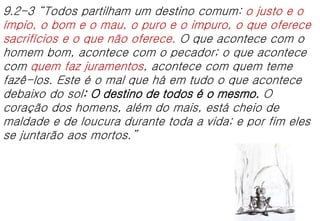9.2-3 “Todos partilham um destino comum: o justo e o
ímpio, o bom e o mau, o puro e o impuro, o que oferece
sacrifícios e o que não oferece. O que acontece com o
homem bom, acontece com o pecador; o que acontece
com quem faz juramentos, acontece com quem teme
fazê-los. Este é o mal que há em tudo o que acontece
debaixo do sol: O destino de todos é o mesmo. O
coração dos homens, além do mais, está cheio de
maldade e de loucura durante toda a vida; e por fim eles
se juntarão aos mortos.”
 