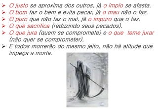  O justo se aproxima dos outros, já o ímpio se afasta.
 O bom faz o bem e evita pecar, já o mau não o faz.
 O puro que não faz o mal, já o impuro que o faz.
 O que sacrifica (reduzindo seus pecados).
 O que jura (quem se compromete) e o que teme jurar
(não quer se comprometer).
 E todos morrerão do mesmo jeito, não há atitude que
impeça a morte.
 