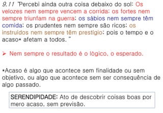 9.11 “Percebi ainda outra coisa debaixo do sol: Os
velozes nem sempre vencem a corrida; os fortes nem
sempre triunfam na guerra; os sábios nem sempre têm
comida; os prudentes nem sempre são ricos; os
instruídos nem sempre têm prestígio; pois o tempo e o
acaso* afetam a todos.”
 Nem sempre o resultado é o lógico, o esperado.
*Acaso é algo que acontece sem finalidade ou sem
objetivo, ou algo que acontece sem ser consequência de
algo passado.
SERENDIPIDADE: Ato de descobrir coisas boas por
mero acaso, sem previsão.
 