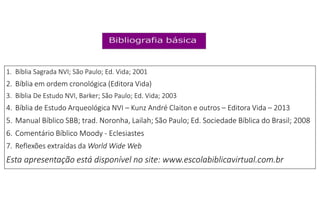 1. Bíblia Sagrada NVI; São Paulo; Ed. Vida; 2001
2. Bíblia em ordem cronológica (Editora Vida)
3. Bíblia De Estudo NVI, Barker; São Paulo; Ed. Vida; 2003
4. Bíblia de Estudo Arqueológica NVI – Kunz André Claiton e outros – Editora Vida – 2013
5. Manual Bíblico SBB; trad. Noronha, Lailah; São Paulo; Ed. Sociedade Bíblica do Brasil; 2008
6. Comentário Bíblico Moody - Eclesiastes
7. Reflexões extraídas da World Wide Web
Esta apresentação está disponível no site: www.escolabiblicavirtual.com.br
 