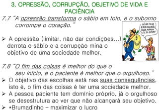 3. OPRESSÃO, CORRUPÇÃO, OBJETIVO DE VIDA E
PACIÊNCIA
7.7 “A opressão transforma o sábio em tolo, e o suborno
corrompe o coração.”
 A opressão (limitar, não dar condições...)
derrota o sábio e a corrupção mina o
objetivo de uma sociedade melhor.
7.8 “O fim das coisas é melhor do que o
seu início, e o paciente é melhor que o orgulhoso.”
 O objetivo das escolhas está nas suas consequências,
isto é, o fim das coisas é ter uma sociedade melhor.
 A pessoa paciente tem domínio próprio, já o orgulhoso
se desestrutura ao ver que não alcançará seu objetivo.
 *Brumadinho – maximizar o lucro
 