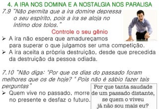 4. A IRA NOS DOMINA E A NOSTALGIA NOS PARALISA
7.9 “Não permita que a ira domine depressa
o seu espírito, pois a ira se aloja no
íntimo dos tolos.”
Controle o seu gênio
 A ira não espera que amadureçamos
para superar o que julgamos ser uma competição.
 A ira aceita a própria destruição, desde que precedida
da destruição da pessoa odiada.
7.10 “Não diga: "Por que os dias do passado foram
melhores que os de hoje? " Pois não é sábio fazer tais
perguntas”
 Quem vive no passado, morre
no presente e desfaz o futuro.
 