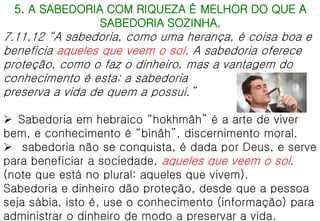 5. A SABEDORIA COM RIQUEZA É MELHOR DO QUE A
SABEDORIA SOZINHA.
7.11,12 “A sabedoria, como uma herança, é coisa boa e
beneficia aqueles que veem o sol. A sabedoria oferece
proteção, como o faz o dinheiro, mas a vantagem do
conhecimento é esta: a sabedoria
preserva a vida de quem a possui.”
 Sabedoria em hebraico “hokhmâh” é a arte de viver
bem, e conhecimento é “binâh”, discernimento moral.
 sabedoria não se conquista, é dada por Deus, e serve
para beneficiar a sociedade, aqueles que veem o sol.
(note que está no plural: aqueles que vivem).
Sabedoria e dinheiro dão proteção, desde que a pessoa
seja sábia, isto é, use o conhecimento (informação) para
administrar o dinheiro de modo a preservar a vida.
 