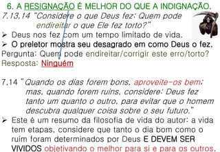 6. A RESIGNAÇÃO É MELHOR DO QUE A INDIGNAÇÃO.
7.13,14 “Considere o que Deus fez: Quem pode
endireitar o que Ele fez torto?”
 Deus nos fez com um tempo limitado de vida.
 O preletor mostra seu desagrado em como Deus o fez.
Pergunta: Quem pode endireitar/corrigir este erro/torto?
Resposta: Ninguém
7,14 ”Quando os dias forem bons, aproveite-os bem;
mas, quando forem ruins, considere: Deus fez
tanto um quanto o outro, para evitar que o homem
descubra qualquer coisa sobre o seu futuro.”
 Este é um resumo da filosofia de vida do autor: a vida
tem etapas, considere que tanto o dia bom como o
ruim foram determinados por Deus E DEVEM SER
VIVIDOS objetivando o melhor para si e para os outros.
 