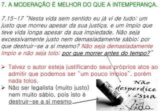 7. A MODERAÇÃO É MELHOR DO QUE A INTEMPERANÇA.
7.15-17 “Nesta vida sem sentido eu já vi de tudo: um
justo que morreu apesar da sua justiça, e um ímpio que
teve vida longa apesar da sua impiedade. Não seja
excessivamente justo nem demasiadamente sábio; por
que destruir-se a si mesmo? Não seja demasiadamente
ímpio e não seja tolo; por que morrer antes do tempo?”
 Talvez o autor esteja justificando seus próprios atos ao
admitir que podemos ser “um pouco ímpios”, porém
nada tolos.
 Não ser legalista (muito justo)
nem muito sábio, pois isto é
destruir-se a si mesmo.
 