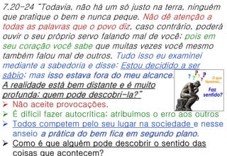7.20-24 “Todavia, não há um só justo na terra, ninguém
que pratique o bem e nunca peque. Não dê atenção a
todas as palavras que o povo diz, caso contrário, poderá
ouvir o seu próprio servo falando mal de você; pois em
seu coração você sabe que muitas vezes você mesmo
também falou mal de outros. Tudo isso eu examinei
mediante a sabedoria e disse: Estou decidido a ser
sábio; mas isso estava fora do meu alcance.
A realidade está bem distante e é muito
profunda; quem pode descobri-la?”
 Não aceite provocações.
 É difícil fazer autocrítica; atribuímos o erro aos outros
 Todos competem pelo seu lugar na sociedade e nesse
anseio a prática do bem fica em segundo plano.
 Como é que alguém pode descobrir o sentido das
coisas que acontecem?
 