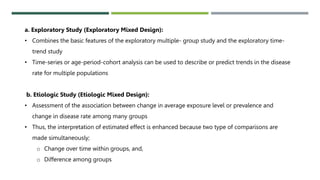 a. Exploratory Study (Exploratory Mixed Design):
• Combines the basic features of the exploratory multiple- group study and the exploratory time-
trend study
• Time-series or age-period-cohort analysis can be used to describe or predict trends in the disease
rate for multiple populations
b. Etiologic Study (Etiologic Mixed Design):
• Assessment of the association between change in average exposure level or prevalence and
change in disease rate among many groups
• Thus, the interpretation of estimated effect is enhanced because two type of comparisons are
made simultaneously;
o Change over time within groups, and,
o Difference among groups
 