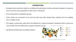  Ecological (also sometimes called as correlational) study design involves association between an exposure
and an outcome across populations rather than in individuals.
 Unit of assessment is population groups.
 These studies are convenient to do since the data have often already been collected and are available
from a reliable source.
 This design is particularly useful when the differences in exposure between individuals within a group are
much smaller than the differences in exposure between groups.
INTRODUCTION
 Eg: Behavioral Risk Factor Surveillance System
 