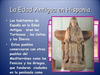 La Edad Antigua en Hispania Los habitantes de España en la Edad Antigua  eran los Tartessos , los Celtas y los Íberos. Estos pueblos comerciaron con otros pueblos del Mediterráneo como los Fenicios y los Griegos, que fundaron  ciudades en la península como Cádiz. TARTESOS 