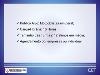  Público Alvo: Motociclistas em geral;
 Carga-Horária: 16 Horas;
 Tamanho das Turmas: 12 alunos em média;
 Agendamento por empresas ou individual.
 