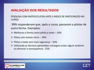 AVALIAÇÃO DOS RESULTADOS
PESQUISA COM MOTOCICLISTAS APÓS 3 MESES DE PARTICIPAÇÃO NO
CURSO:
99% responderam que, após o curso, passaram a pilotar de
outra forma. Exemplos:
 Melhorou a forma como pilota a moto – 26%
 Pilota com menos vícios – 26%
 Pilota a moto com mais segurança – 24%
 Utilizando as técnicas aprendidas conseguiu evitar algum acidente
  ou diminuir a consequência - 25%
 
