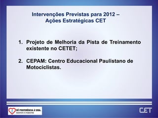 Intervenções Previstas para 2012 –
           Ações Estratégicas CET



1. Projeto de Melhoria da Pista de Treinamento
   existente no CETET;

2. CEPAM: Centro Educacional Paulistano de
   Motociclistas.
 