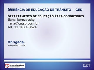 GERÊNCIA DE EDUCAÇÃO DE TRÂNSITO   – GED

DEPARTAMENTO DE EDUCAÇÃO PARA CONDUTORES
Ilana Berezovsky
ilana@cetsp.com.br
Tel. 11 3871-8624



Obrigada.
www.cetsp.com.br
 
