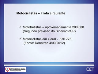 Motociclistas – Frota circulante



  Motofretistas – aproximadamente 200.000
   (Segundo previsão do SindimotoSP)

  Motociclistas em Geral - 876.776
   (Fonte: Denatran 4/09/2012)
 