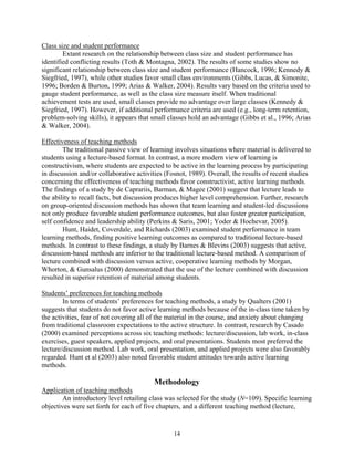 Class size and student performance
        Extant research on the relationship between class size and student performance has
identified conflicting results (Toth & Montagna, 2002). The results of some studies show no
significant relationship between class size and student performance (Hancock, 1996; Kennedy &
Siegfried, 1997), while other studies favor small class environments (Gibbs, Lucas, & Simonite,
1996; Borden & Burton, 1999; Arias & Walker, 2004). Results vary based on the criteria used to
gauge student performance, as well as the class size measure itself. When traditional
achievement tests are used, small classes provide no advantage over large classes (Kennedy &
Siegfried, 1997). However, if additional performance criteria are used (e.g., long-term retention,
problem-solving skills), it appears that small classes hold an advantage (Gibbs et al., 1996; Arias
& Walker, 2004).

Effectiveness of teaching methods
        The traditional passive view of learning involves situations where material is delivered to
students using a lecture-based format. In contrast, a more modern view of learning is
constructivism, where students are expected to be active in the learning process by participating
in discussion and/or collaborative activities (Fosnot, 1989). Overall, the results of recent studies
concerning the effectiveness of teaching methods favor constructivist, active learning methods.
The findings of a study by de Caprariis, Barman, & Magee (2001) suggest that lecture leads to
the ability to recall facts, but discussion produces higher level comprehension. Further, research
on group-oriented discussion methods has shown that team learning and student-led discussions
not only produce favorable student performance outcomes, but also foster greater participation,
self confidence and leadership ability (Perkins & Saris, 2001; Yoder & Hochevar, 2005).
        Hunt, Haidet, Coverdale, and Richards (2003) examined student performance in team
learning methods, finding positive learning outcomes as compared to traditional lecture-based
methods. In contrast to these findings, a study by Barnes & Blevins (2003) suggests that active,
discussion-based methods are inferior to the traditional lecture-based method. A comparison of
lecture combined with discussion versus active, cooperative learning methods by Morgan,
Whorton, & Gunsalus (2000) demonstrated that the use of the lecture combined with discussion
resulted in superior retention of material among students.

Students’ preferences for teaching methods
        In terms of students’ preferences for teaching methods, a study by Qualters (2001)
suggests that students do not favor active learning methods because of the in-class time taken by
the activities, fear of not covering all of the material in the course, and anxiety about changing
from traditional classroom expectations to the active structure. In contrast, research by Casado
(2000) examined perceptions across six teaching methods: lecture/discussion, lab work, in-class
exercises, guest speakers, applied projects, and oral presentations. Students most preferred the
lecture/discussion method. Lab work, oral presentation, and applied projects were also favorably
regarded. Hunt et al (2003) also noted favorable student attitudes towards active learning
methods.

                                         Methodology
Application of teaching methods
        An introductory level retailing class was selected for the study (N=109). Specific learning
objectives were set forth for each of five chapters, and a different teaching method (lecture,


                                                 14
 