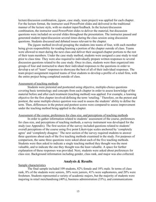 lecture/discussion combination, jigsaw, case study, team project) was applied for each chapter.
For the lecture format, the instructor used PowerPoint slides and delivered in the traditional
manner of the lecture style, with no student input/feedback. In the lecture/discussion
combination, the instructor used PowerPoint slides to deliver the material, but discussion
questions were included on several slides throughout the presentation. The instructor paused and
generated student input/discussion several times during the class session using discussion
questions. Students discussed and debated issues relevant to the chapter.
        The jigsaw method involved grouping the students into teams of four, with each member
being given responsibility for reading/learning a portion of the chapter outside of class. Teams
were allowed to meet during the next class and deliver their assigned chapter portions to the rest
of their team members. Under the case study method, students were assigned a case study to read
prior to class time. They were also required to individually prepare written responses to several
discussion questions related to the case study. Once in class, students were then organized into
groups of four and instructed to share their individual responses to the questions in order to
develop a set of “team” responses to showcase the best of all of their individual responses. The
team project assignment required teams of four students to develop a profile of a retail firm, with
the entire project being completed outside of class.

Assessment of teaching methods
        Students were pretested and posttested using objective, multiple-choice questions
covering basic terminology and concepts from each chapter in order to assess knowledge of the
material before and after each treatment (teaching method) was applied. For example, a learning
objective for the first chapter involved defining the term ‘retailing.’ Therefore, on the pretest and
posttest, the same multiple-choice question was used to assess the students’ ability to define the
term. Then, differences in the pretest and posttest scores were compared to assess improvement
under the teaching method being applied in the chapter.

Assessment of the course, preferences for class size, and perceptions of teaching methods
        In order to gather information related to students’ assessment of the course, preferences
for class size, and perceptions of teaching methods, a survey instrument was developed for the
study (see Appendix). The first section of the survey included questions related to students’
overall perceptions of the course using five point Likert-type scales anchored by ‘completely
agree’ and ‘completely disagree.’ The next section of the survey required students to answer
three questions about each of the five teaching methods examined in the study. For purposes of
comparison, the same three questions were asked about each of the five teaching methods.
Students were then asked to indicate a single teaching method they thought was the most
valuable, and to indicate the one they thought was the least valuable. A space for further
explanation of these responses was provided. Next, students were asked about preferences for
class size. Background information including gender, class rank, and major was also collected.

                                      Analysis & Results
Sample characteristics
       The final sample included 109 students, 82% female and 18% male. In terms of class
rank, 8% of the students were seniors, 30% were juniors, 41% were sophomores, and 20% were
freshmen. Students represented a variety of academic majors, but the majority of students were
majoring in retail merchandising (40%), business administration (33%), and communications


                                                 15
 