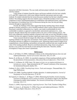 interaction with their classmates. The case study and team project methods were less popular
with the students.
        Large groups of students found the jigsaw and lecture methods to be the least valuable
(31% and 30%, respectively), while some students listed the team project and case study
methods. No student indicated that the lecture/discussion method was the least valuable teaching
method. This finding suggests that most students enjoy a blend that includes at least some
component of active learning/participation in combination with traditional lecture, and confirms
the importance of including some level of discussion during the class, but also providing
structure through an organized lecture.
        Overall, the findings of this study suggest that faculty teaching large classes should
attempt to include constructive, active teaching methods in their courses whenever possible.
Structured, controlled collaboration (e.g., jigsaw, case study) would probably be most
comfortable to students as opposed to uncontrolled, unstructured experiences (i.e., team
projects). Results indicate that most students prefer to be active in their learning process. The
active and collaborative teaching methods examined in this study are not only desirable to many
students, but they also appear to produce significant improvement in terms of learning outcomes.
        Future research should investigate the effectiveness of additional active and collaborative
teaching methods in the large class environment. Future studies should also incorporate measures
of learning outcomes in addition to examination scores. Measuring improvement in higher level
comprehension, critical thinking, and problem solving skills could provide more insight into the
value of the teaching methods. Based on enrollment projections, large classes are going to
become a way of life for most faculty at least during the short term. Therefore, further
investigation of large class issues is paramount.

                                          References
Arias, J., & Walker, D. (2004). Additional evidence on the relationship between class size and
        student performance. Journal of Economic Education, 4(3), 311-329.
Barnes, D., & Blevins, D. (2003). An anecdotal comparison of three teaching methods used in
       the presentation of microeconomics. Educational Research Quarterly, 27(4), 41-60.
Borden, V., & Burton, K. (1999, June). The impact of class size on student performance in
      introductory courses. Paper presented at the 39th Annual Conference of the Association
      for Institutional Research, Seattle, WA.
Carbone, E. (Ed.). (1998). Teaching large classes: Tools and strategies. Thousand Oaks, CA:
      Sage Publications.
Casado, M. (2000). Teaching methods in higher education: A student perspective. Journal of
      Hospitality & Tourism Education, 12, 65-70.
De Caprariis, P., Barman, C., & Magee, P. (2001). Monitoring the benefits of active learning
      exercises in introductory survey courses in science: An attempt to improve the education
      of prospective public school teachers. The Journal of Scholarship of Teaching and
      Learning, 1(2), 1-11.
Fosnot, C. (1989). Enquiring teachers, enquiring learners. New York: Teachers College Press.
Gibbs, G., Lucas, L., & Simonite, V. (1996). Class size and student performance: 1984-94.
       Studies in Higher Education, 21(3), 261-273.


                                                19
 