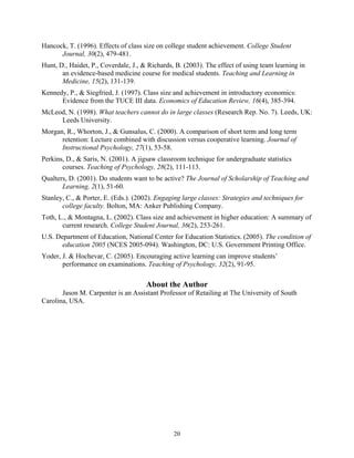 Hancock, T. (1996). Effects of class size on college student achievement. College Student
      Journal, 30(2), 479-481.
Hunt, D., Haidet, P., Coverdale, J., & Richards, B. (2003). The effect of using team learning in
       an evidence-based medicine course for medical students. Teaching and Learning in
       Medicine, 15(2), 131-139.
Kennedy, P., & Siegfried, J. (1997). Class size and achievement in introductory economics:
      Evidence from the TUCE III data. Economics of Education Review, 16(4), 385-394.
McLeod, N. (1998). What teachers cannot do in large classes (Research Rep. No. 7). Leeds, UK:
     Leeds University.
Morgan, R., Whorton, J., & Gunsalus, C. (2000). A comparison of short term and long term
      retention: Lecture combined with discussion versus cooperative learning. Journal of
      Instructional Psychology, 27(1), 53-58.
Perkins, D., & Saris, N. (2001). A jigsaw classroom technique for undergraduate statistics
       courses. Teaching of Psychology, 28(2), 111-113.
Qualters, D. (2001). Do students want to be active? The Journal of Scholarship of Teaching and
       Learning, 2(1), 51-60.
Stanley, C., & Porter, E. (Eds.). (2002). Engaging large classes: Strategies and techniques for
       college faculty. Bolton, MA: Anker Publishing Company.
Toth, L., & Montagna, L. (2002). Class size and achievement in higher education: A summary of
       current research. College Student Journal, 36(2), 253-261.
U.S. Department of Education, National Center for Education Statistics. (2005). The condition of
       education 2005 (NCES 2005-094). Washington, DC: U.S. Government Printing Office.
Yoder, J. & Hochevar, C. (2005). Encouraging active learning can improve students’
       performance on examinations. Teaching of Psychology, 32(2), 91-95.

                                      About the Author
       Jason M. Carpenter is an Assistant Professor of Retailing at The University of South
Carolina, USA.




                                                20
 