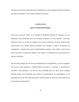 distinta, por lo tanto fue algo tedioso pero satisfactorio ya que aprender de todas las personas
que están en el plantel y ves la forma de trabajo de cada una.
CAPITULO III
RESULTADOS OBTENIDOS
El servicio social que realice en el Colegio de Bachilleres Plantel 03 Escárcega fue una
experiencia muy gratificante para mi formación académica. Ya que aprendí a solucionar
problemas reales en el área de cómputo de la misma institución. Al igual aprendí como
desenvolverme en el ámbito laboral, ayudando a los alumnos a realizar sus prácticas de
computación y a fungir como asesor en determinadas ocasiones y esto conlleva a que hay que
tomar decisiones en situaciones difíciles y por ende te va formando más como persona con
valores y principios.
Por otra parte aprendí más del área de mantenimiento de computadoras, ya que el programa
del servicio social prestado es “Mantenimiento preventivo y correctivo y dsesarrollo de
tutoriales”, está pertenecía a un área no muy explorada para mí, ahora como resultado
obtenido puedo decir claramente que manejo el mantenimiento de computadoras en un
porcentaje de mas de 50%, algo que para mí significa mucho ya que como antes mencione no
era un área muy clara para mí.
18
 
