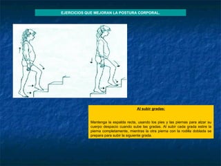 Al subir gradas : Mantenga la espalda recta, usando los pies y las piernas para alzar su cuerpo despacio cuando sube las gradas. Al subir cada grada estire la pierna completamente, mientras la otra pierna con la rodilla doblada se prepara para subir la siguiente grada. EJERCICIOS QUE MEJORAN LA POSTURA CORPORAL. 