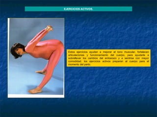 EJERCICIOS ACTIVOS. Estos ejercicios ayudan a mejorar el tono muscular, fortalecen articulaciones y funcionamiento del cuerpo, para ayudarle a sobrellevar los cambios del embarazo y a sentirse con mayor comodidad. los ejercicios activos preparan al cuerpo para el momento del parto. 