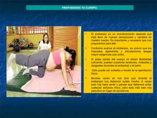 PREPARANDO TU CUERPO. El embarazo es un acontecimiento especial que está lleno de nuevas sensaciones y cambios en nuestro cuerpo. Es importante y necesario que nos preparemos para ello. Conforme avanza el embarazo, es común que los músculos, ligamentos y articulaciones tengan mayor exigencias que antes.  Si estas partes del cuerpo no tienen flexibilidad suficiente, pueden ocasionar tensiones, molestias y desgastes durantes el embarazo y el parto. Esto puede ser evitados a través de la ejercitación física. Muchas veces se nos dice que durante el embarazo nos debemos cuidar mucho. A veces esto nos hace sentir y pensar que debemos evitar cualquier esfuerzo físico, pero esto más bien nos perjudica en lugar de ayudarnos. 