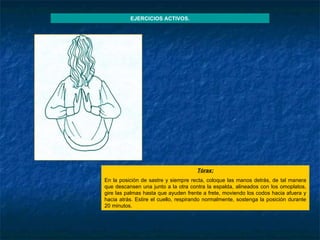 Tórax : En la posición de sastre y siempre recta, coloque las manos detrás, de tal manera que descansen una junto a la otra contra la espalda, alineados con los omoplatos, gire las palmas hasta que ayuden frente a frete, moviendo los codos hacia afuera y hacia atrás. Estire el cuello, respirando normalmente, sostenga la posición durante 20 minutos. EJERCICIOS ACTIVOS. 