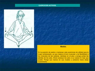 Muslos :   En la posición de sastre o mariposa: esta posiciones de utilidad para la mujer embarazado, ya que mejora el tono muscular y da flexibilidad a los músculos de las caderas. siéntese en el piso y ponga juntas las plantas de los pies. Ahora acerque los pies a su cuerpo lo mas que pueda. Ponga sus manos en sus muslos y presione hacia abajo suavemente. EJERCICIOS ACTIVOS. 