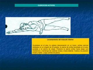 Levantamiento del músculo interior :   Acuéstese en el piso, la cabeza descansando en un brazo, ambas piernas dobladas en un ángulo de 45 grados, la pierna de arriba levantada en el aire, paralela a la pierna de abajo. Presione la pierna arriba hacia abajo con resistencia y mantenga las caderas rectas y hacia delante. Vuelva a la posición inicial y repita. Luego cambie de pierna. EJERCICIOS ACTIVOS. 