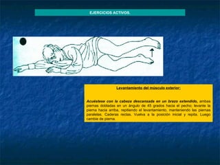 Levantamiento del músculo exterior :   Acuéstese con la cabeza descansada en un brazo extendido,  ambas piernas dobladas en un ángulo de 45 grados hacia el pecho; levante la pierna hacia arriba, repitiendo el levantamiento, manteniendo las piernas paralelas. Caderas rectas. Vuelva a la posición inicial y repita. Luego cambie de pierna. EJERCICIOS ACTIVOS. 