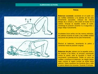 Pelvis :   Balanceo acostada:  acostada en el suelo con las rodillas dobladas y la plantas de los pies firmemente apoyadas, coloque las manos debajo de a cintura y otra sobre el hueso de la cadera. Empuje la espalda contra el suelo, mantenga la posición durante 4 o 5 segundos y luego relaje nuevamente.   Acuéstese boca arriba con las manos estiradas, las palmas tocando el suelo y las rodillas doblas apoyando las plantas de los pies firmemente.   Efectué el balanceo, levantando la pelvis y volviendo hacia la posición original.   Balanceo de pie:  párese con la espalda recta y los brazos a los lados, al principio practíquelo contra la pared, esto le ayudará a hacer el movimiento correctamente. Doble un poco las rodillas y practique el balanceo, as nalgas deben bajar cuando le región lumbar se dobla hacia adentro. Debe mantener los hombros fijos y sólo la pelvis deberá de moverse. Durante 5 minutos. EJERCICIOS ACTIVOS. 