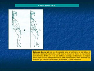 Balanceo de pie :  párese con la espalda recta y los brazos a los lados, al principio practíquelo contra la pared, esto le ayudará a hacer el movimiento correctamente. Doble un poco las rodillas y practique el balanceo, as nalgas deben bajar cuando le región lumbar se dobla hacia adentro. Debe mantener los hombros fijos y sólo la pelvis deberá de moverse. Durante 5 minutos. EJERCICIOS ACTIVOS. 