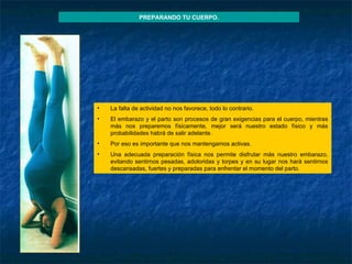 La falta de actividad no nos favorece, todo lo contrario.  El embarazo y el parto son procesos de gran exigencias para el cuerpo, mientras más nos preparemos físicamente, mejor será nuestro estado físico y más probabilidades habrá de salir adelante.  Por eso es importante que nos mantengamos activas. Una adecuada preparación física nos permite disfrutar más nuestro embarazo, evitando sentirnos pesadas, adoloridas y torpes y en su lugar nos hará sentirnos descansadas, fuertes y preparadas para enfrentar el momento del parto. PREPARANDO TU CUERPO. 