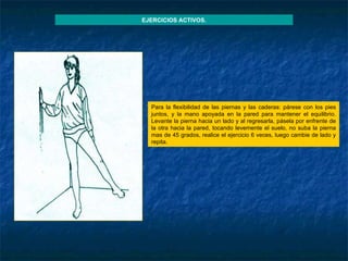 Para la flexibilidad de las piernas y las caderas: párese con los pies juntos, y la mano apoyada en la pared para mantener el equilibrio. Levante la pierna hacia un lado y al regresarla, pásela por enfrente de la otra hacia la pared, tocando levemente el suelo, no suba la pierna mas de 45 grados, realice el ejercicio 6 veces, luego cambie de lado y repita. EJERCICIOS ACTIVOS. 