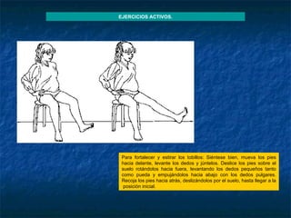 Para fortalecer y estirar los tobillos: Siéntese bien, mueva los pies hacia delante, levante los dedos y júntelos. Deslice los pies sobre el suelo rotándolos hacia fuera, levantando los dedos pequeños tanto como pueda y empujándolos hacia abajo con los dedos pulgares. Recoja los pies hacia atrás, deslizándolos por el suelo, hasta llegar a la  posición inicial.  EJERCICIOS ACTIVOS. 