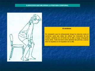 Al sentarse :   Es necesario que la embarazada tenga la columna recta al sentarse, para eso debe de utilizar los músculos de los muslos, sentarse en el borde de la silla y luego empujarse hacia atrás. Trate de tener entre abiertas las piernas y apoye bien la espalda en el respaldar de la silla.   EJERCICIOS QUE MEJORAN LA POSTURA CORPORAL. 