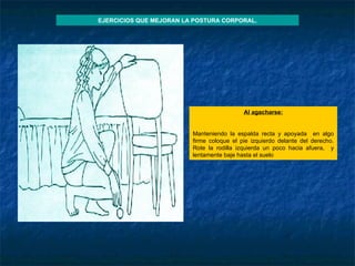 Al agacharse :   Manteniendo la espalda recta y apoyada  en algo firme coloque el pie izquierdo delante del derecho. Rote la rodilla izquierda un poco hacia afuera,  y lentamente baje hasta el suelo EJERCICIOS QUE MEJORAN LA POSTURA CORPORAL. 